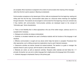 Dra. Mildred M. Pérez Pérez
6
are accepted). More importance is assigned to the content of communication (the meaning of the message)
rather than the form used to express it. Meaning is emphasized.
Communicative competence is the desired goal. All four skills are emphasized from the beginning: reading and
writing start from the first day. Communication takes place as a discourse where meanings are negotiated
through interaction. The students are encouraged to communicate from the beginning; errors are corrected only
if they interfere with communication. Communicative activities are developed based on the concept of
“information gap”. Some characteristics:
 There is more flexibility than in others approaches in the use of the mother tongue. Judicious use of L1 is
accepted when necessary.
 Dialogues and activities are always contextualized.
 Authentic or simulated materials are used to familiarize students with the functions of the language in real
situations.
 Effective communication is sought and any device which helps the learner is accepted. Procedures from
other approaches, such a drilling and grammar explanations may be used if deemed necessary.
 Classrooms activities are teacher directed but student-centered. The teacher is a guide or manager: the
students interact in pairs or groups, with the teacher or with other students.
 Materials are varied, as well as classroom activities. Receptive skills materials and text follow the I +1
principle; the teacher can use oral or written language that is slightly above the language level of the student,
 Authentic language is emphasized; fluency is the primary goal.
 