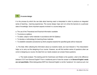 Dra. Mildred M. Pérez Pérez
7
A course design
It is the process by which the raw data about learning need is interpreted in order to produce an integrated
series of teaching – learning experiences. The course design major aim is to drive the learners to a particular
state of knowledge. Some important aspects involved in a course design are:
a. The use of the Theoretical and Empirical Information available:
 To produce a syllabus
 To select, adapt or write materials in accordance with the Syllabus
 To develop a methodology for teaching those materials.
 To establish evaluation procedures by which progress towards the specified goals will be measured
b. The Data: After collecting the information about our students needs, we must interpret it. This interpretation
helps us to carry out the designing of our course. However, we will find another series of questions when we
come to designing our course, the data from our needs analysis can answer these questions.
c. The needs analysis: The starting point for Hutchinson and Waters is the question, what is the difference
between E.S.P and General English? From a traditional point of view the answer is in General English needs
are not specifiable. What distinguishes ESP from General English is not the “existence” of a need as such, but
4.
 