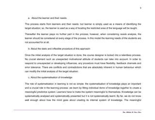 Dra. Mildred M. Pérez Pérez
9
a. About the learner and their needs:
This process starts from learners and their needs; but learner is simply used as a means of identifying the
target situation; so, the learner is used as a way of locating the restricted area of the language will be taught.
Thereafter the learner plays no further part in the process; however, when considering needs analysis, the
learner should be considered at every stage of the process. In this model the learning needs of the students are
not accounted for at all.
b. About the static and inflexible procedure of this approach:
Once the initial analysis of the target situation is done, the course designer is locked into a relentless process.
No crucial element such as unexpected motivational attitude of students can take into account. In order to
respond to unsuspected or developing influences, any procedure must have flexibility, feedback channels and
error tolerance. There are conflicts and contradictions that are absolutely inherent in human behaviour which
can modify the initial analysis of the target situation.
c. About the systematisation of knowledge:
The role of systematisation in learning is not so simple; the systematisation of knowledge plays an important
and a crucial role in the learning process: we learn by fitting individual items of knowledge together to create a
meaningful predictive system. Learners have to make the system meaningful to themselves. Knowledge can be
systematically analysed and systematically presented but it is not systematically learnt. By far, we do not know
well enough about how the mind goes about creating its internal system of knowledge. The meaningful
 