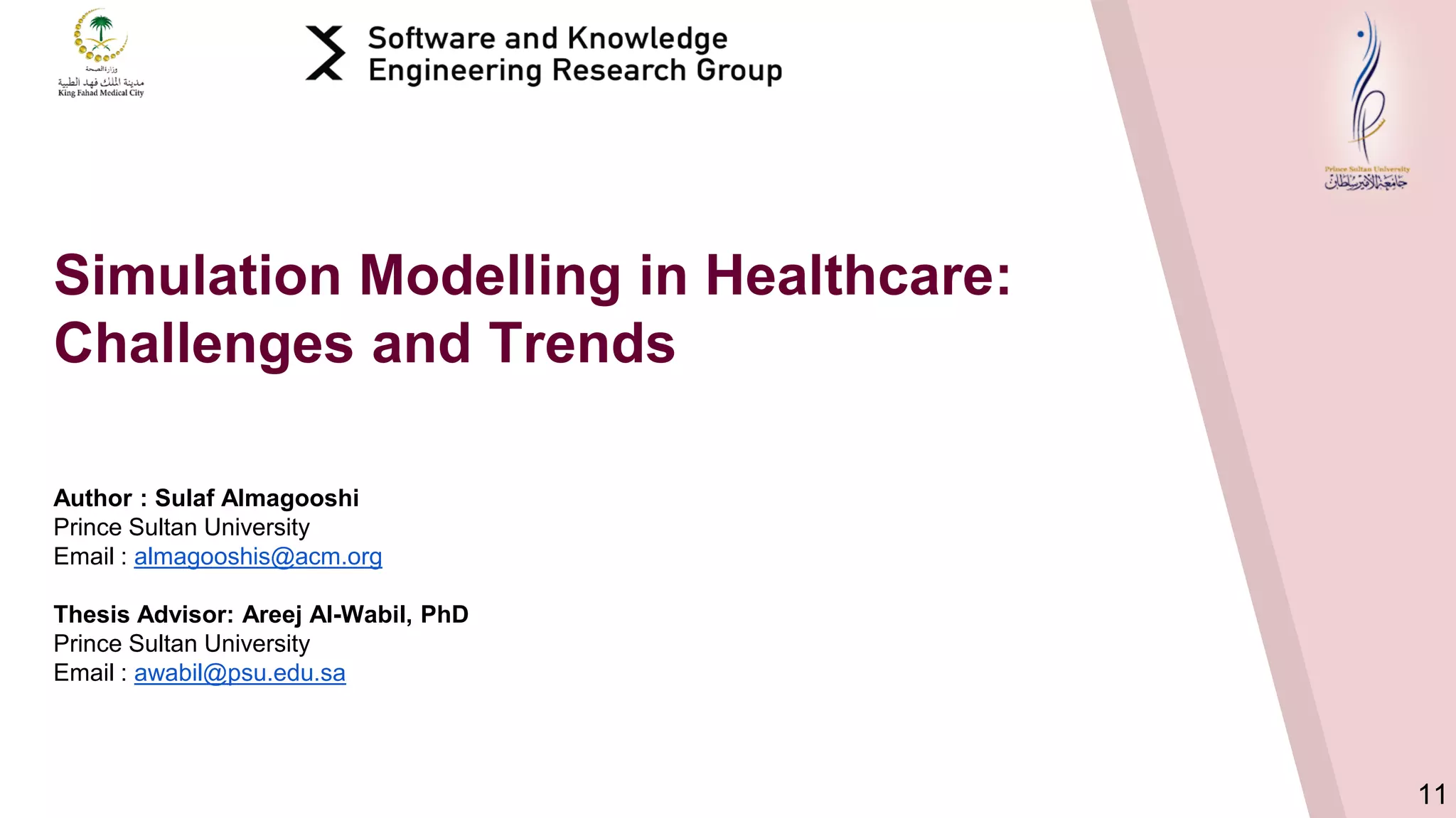 11
Author : Sulaf Almagooshi
Prince Sultan University
Email : almagooshis@acm.org
Thesis Advisor: Areej Al-Wabil, PhD
Prince Sultan University
Email : awabil@psu.edu.sa
Simulation Modelling in Healthcare:
Challenges and Trends
 