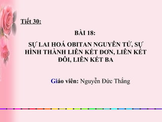 Gi áo viên:  Nguyễn Đức Thắng Tiết 30: BÀI 18:  SỰ LAI HOÁ OBITAN NGUYÊN TỬ, SỰ HÌNH THÀNH LIÊN KẾT ĐƠN, LIÊN KẾT ĐÔI, LIÊN KẾT BA 
