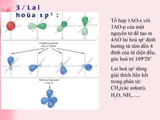 3/ Lai hoùa sp 3  : Tổ hợp 1AO-s với 3AO-p của một nguyên tử để tạo ra 4AO lai hoá sp 3  định hướng từ tâm đến 4 đỉnh của tứ diện đều, góc hoá trị 109 0 28’ Lai hoá sp 3  dùng giải thích liên kết trong phân tử: CH 4 (các ankan), H 2 O, NH 3 ….. 