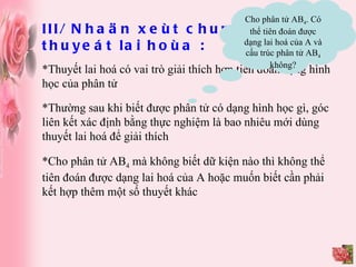 III/ Nhaän xeùt chung veà thuyeát lai hoùa : *Thuyết lai hoá có vai trò giải thích hơn tiên đoán dạng hình học của phân tử Cho phân tử AB 4 . Có thể tiên đoán được dạng lai hoá của A và cấu trúc phân tử AB 4  không? *Thường sau khi biết được phân tử có dạng hình học gì, góc liên kết xác định bằng thực nghiệm là bao nhiêu mới dùng thuyết lai hoá để giải thích *Cho phân tử AB 4  mà không biết dữ kiện nào thì không thể tiên đoán được dạng lai hoá của A hoặc muốn biết cần phải kết hợp thêm một số thuyết khác 
