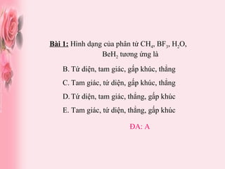 Bài 1:  Hình dạng của phân tử CH 4 , BF 3 , H 2 O,  BeH 2  tương ứng là Tứ diện, tam giác, gấp khúc, thẳng Tam giác, tứ diện, gấp khúc, thẳng Tứ diện, tam giác, thẳng, gấp khúc Tam giác, tứ diện, thẳng, gấp khúc ĐA: A 