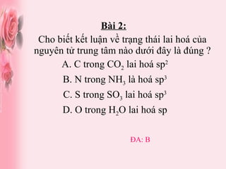 Bài 2:   Cho biết kết luận về trạng thái lai hoá của nguyên tử trung tâm nào dưới đây là đúng ? A. C trong CO 2  lai hoá sp 2 B. N trong NH 3  là hoá sp 3 C. S trong SO 3  lai hoá sp 3 D. O trong H 2 O lai hoá sp ĐA: B 
