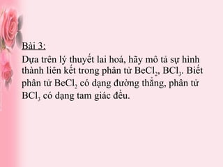 Bài 3: Dựa trên lý thuyết lai hoá, hãy mô tả sự hình thành liên kết trong phân tử BeCl 2 , BCl 3 . Biết phân tử BeCl 2  có dạng đường thẳng, phân tử BCl 3  có dạng tam giác đều. 