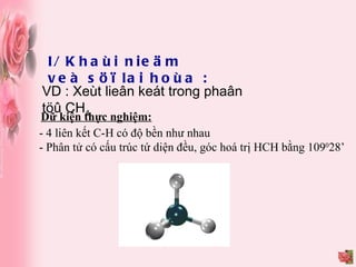 I/ Khaùi nieäm veà söï lai hoùa : VD : Xeùt lieân keát trong phaân töû CH 4 Dữ kiện thực nghiệm: - 4 liên kết C-H có độ bền như nhau - Phân tử có cấu trúc tứ diện đều, góc hoá trị HCH bằng 109 0 28’ 