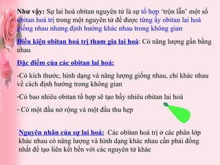 Như vậy:  Sự lai hoá obitan nguyên tử là sự  tổ hợp  ‘trộn lẫn’ một số  obitan hoá trị  trong một nguyên tử để được  từng ấy obitan lai hoá giống nhau nhưng định hướng khác nhau trong không gian Nguyên nhân của sự lai hoá:   Các obitan hoá trị ở các phân lớp khác nhau có năng lượng và hình dạng khác nhau cần phải đồng nhất để tạo liên kết bền với các nguyên tử khác Điều kiện obitan hoá trị tham gia lai hoá : Có năng lượng gần bằng nhau Đặc điểm của các obitan lai hoá: -Có kích thước, hình dạng và năng lượng giống nhau, chỉ khác nhau về cách định hướng trong không gian Có bao nhiêu obitan tổ hợp sẽ tạo bấy nhiêu obitan lai hoá Có một đầu nở rộng và một đầu thu hẹp 