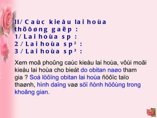 II/ Caùc kieåu lai hoùa thöôøng gaëp : 1/ Lai hoùa sp : 2/ Lai hoùa sp 2  : 3/ Lai hoùa sp 3  : Xem moâ phoûng caùc kieåu lai hoùa, vôùi moãi kieåu lai hoùa cho bieát  do obitan naøo  tham gia ?  Soá löôïng obitan lai hoùa  ñöôïc taïo thaønh,  hình daïng  vaø  söï ñònh höôùng trong khoâng gian. 