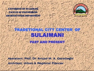 UNIVERSITY OF SULAIMANI
FACULTI OF ENGINEERING
ARCHITECTURAL DEPARTMENT
1
TRADETIONAL CITY CENTER OF
SULAIMANI
PAST AND PRESENT
Assistant. Prof. Dr. Amjad M. A. Qaradaghi
Architect, Urban & Regional Planner
 