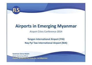 Airports in Emerging MyanmarAirports in Emerging Myanmar
Airport Cities Conference 2014Airport Cities Conference 2014
Yangon International Airport (YIA)
Nay Pyi Taw International Airport (NIA)
Sulaiman Zainul Abidin
Chief Operating Officer
Pioneer Aerodrome Services Co., Ltd (Myanmar)
 
