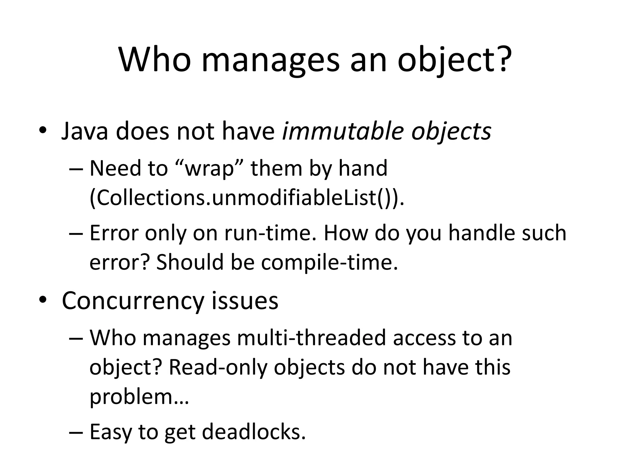 Who manages an object?Java does not have immutable objectsNeed to “wrap” them by hand (Collections.unmodifiableList()).Error only on run-time. How do you handle such error? Should be compile-time.Concurrency issuesWho manages multi-threaded access to an object? Read-only objects do not have this problem…Easy to get deadlocks. 
