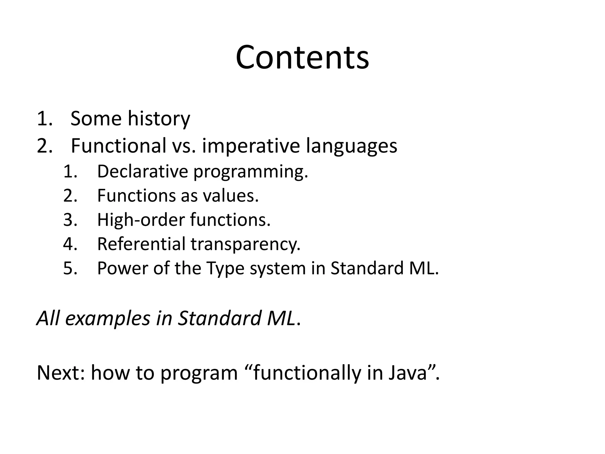 ContentsSome historyFunctional vs. imperative languagesDeclarative programming.Functions as values.High-order functions.Referential transparency.Power of the Type system in Standard ML.All examples in Standard ML.Next: how to program “functionally in Java”.