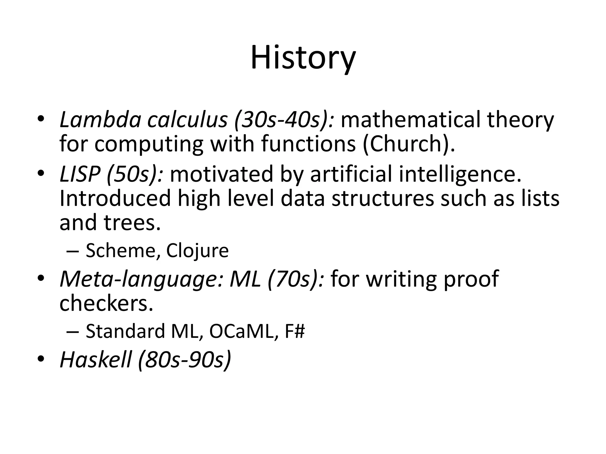 HistoryLambda calculus (30s-40s): mathematical theory for computing with functions (Church).LISP (50s): motivated by artificial intelligence. Introduced high level data structures such as lists and trees. Scheme, ClojureMeta-language: ML (70s): for writing proof checkers.Standard ML, OCaML, F#Haskell (80s-90s) 