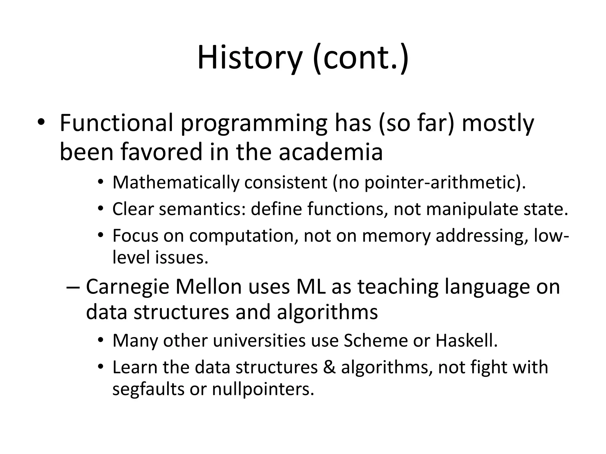 History (cont.)Functional programming has (so far) mostly been favored in the academiaMathematically consistent (no pointer-arithmetic).Clear semantics: define functions, not manipulate state.Focus on computation, not on memory addressing, low-level issues.Carnegie Mellon uses ML as teaching language on data structures and algorithmsMany other universities use Scheme or Haskell.Learn the data structures & algorithms, not fight with segfaults or nullpointers.