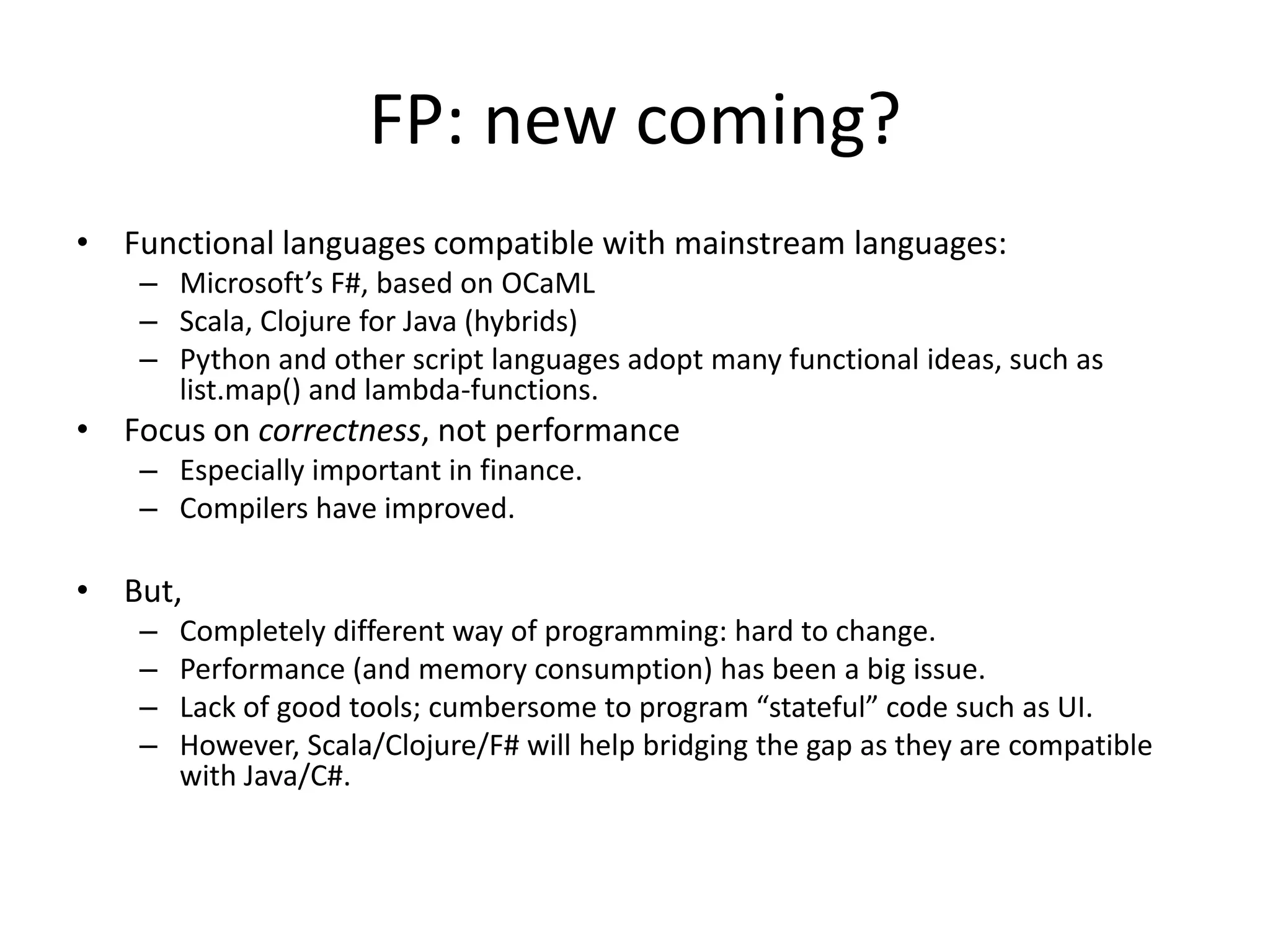 FP: new coming?Functional languages compatible with mainstream languages:Microsoft’s F#, based on OCaMLScala, Clojure for Java (hybrids)Python and other script languages adopt many functional ideas, such as list.map() and lambda-functions.Focus on correctness, not performanceEspecially important in finance.Compilers have improved.But,Completely different way of programming: hard to change.Performance (and memory consumption) has been a big issue.Lack of good tools; cumbersome to program “stateful” code such as UI.However, Scala/Clojure/F# will help bridging the gap as they are compatible with Java/C#.