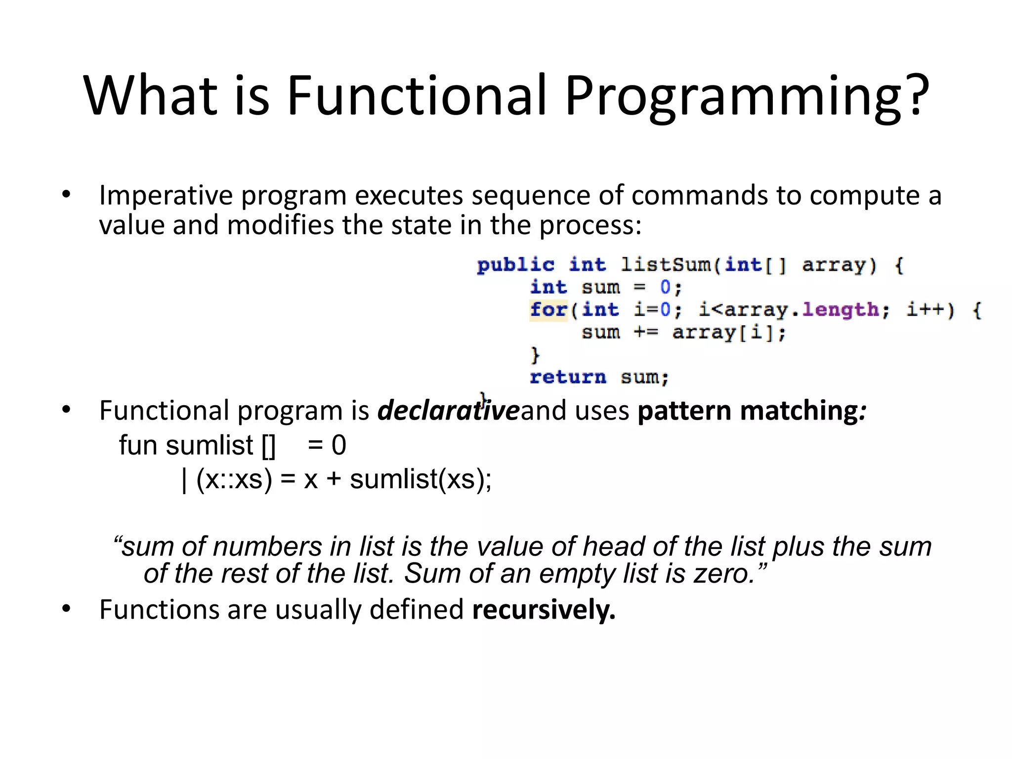 What is Functional Programming?Imperative program executes sequence of commands to compute a value and modifies the state in the process:Functional program is declarativeand uses pattern matching: fun sumlist []    = 0         | (x::xs) = x + sumlist(xs);“sum of numbers in list is the value of head of the list plus the sum of the rest of the list. Sum of an empty list is zero.”Functions are usually defined recursively.