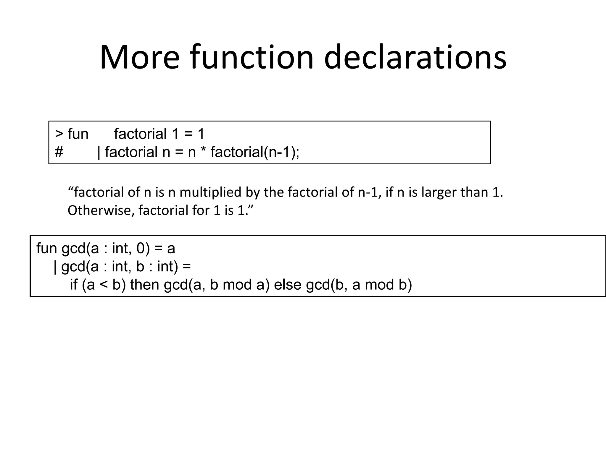 More function declarations> fun      factorial 1 = 1#        | factorial n = n * factorial(n-1);“factorial of n is n multiplied by the factorial of n-1, if n is larger than 1.Otherwise, factorial for 1 is 1.”fun gcd(a : int, 0) = a    | gcd(a : int, b : int) =         if (a < b) then gcd(a, b mod a) else gcd(b, a mod b)