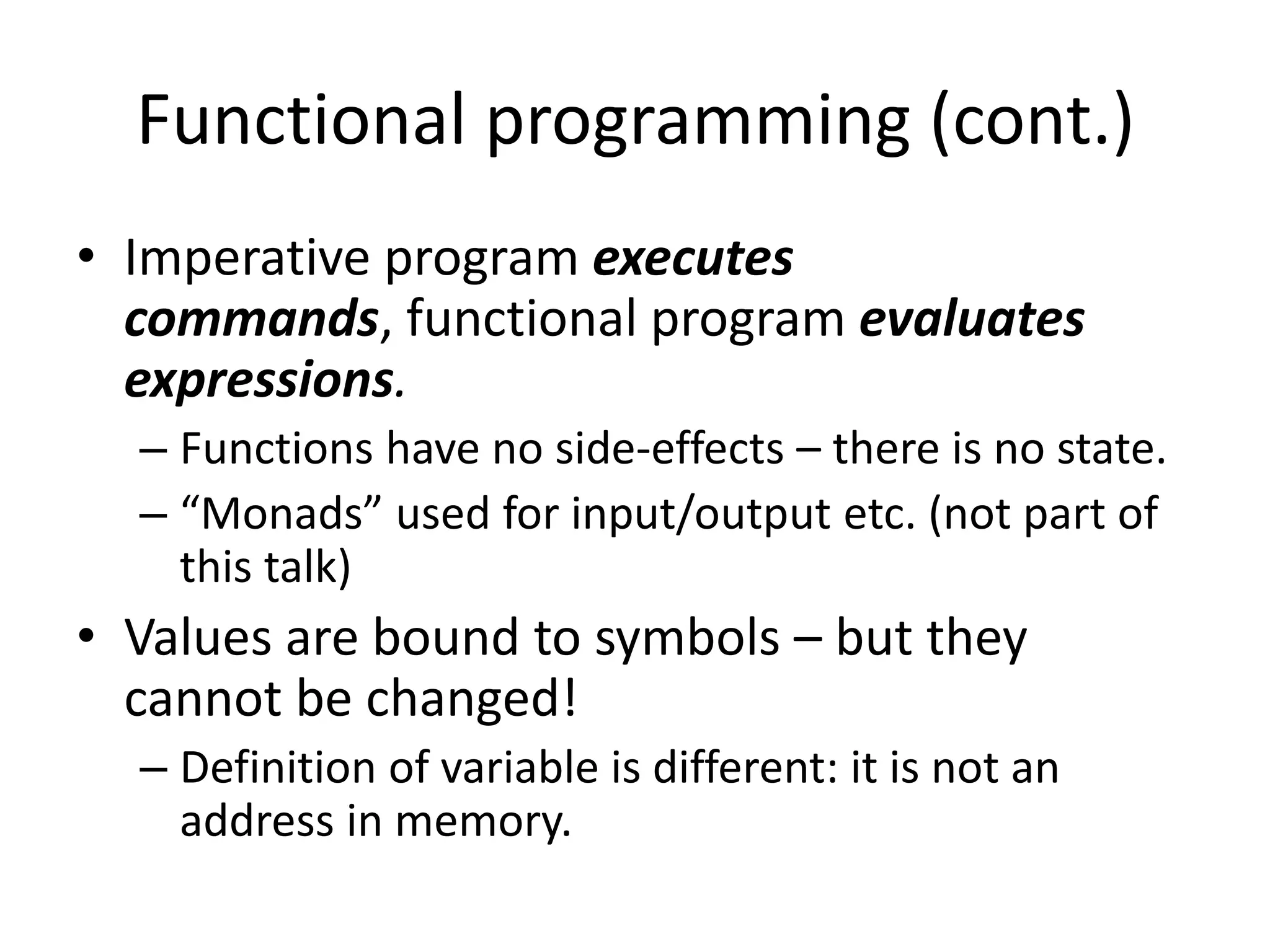 Functional programming (cont.)Imperative program executes commands, functional program evaluates expressions.Functions have no side-effects – there is no state.“Monads” used for input/output etc. (not part of this talk)Values are bound to symbols – but they cannot be changed!Definition of variable is different: it is not an address in memory.