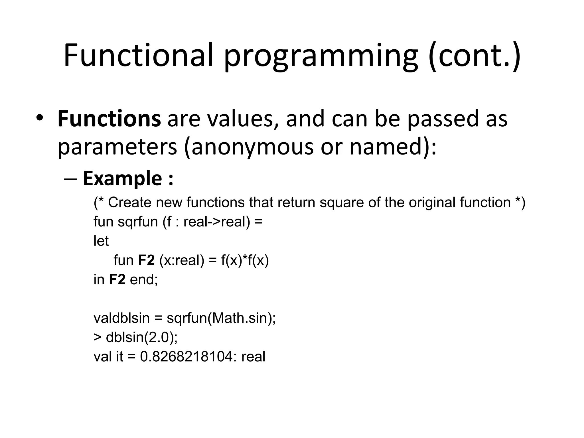 Functional programming (cont.)Functions are values, and can be passed as parameters (anonymous or named):Example :(* Create new functions that return square of the original function *)fun sqrfun (f : real->real) = let      fun F2 (x:real) = f(x)*f(x) in F2 end;valdblsin = sqrfun(Math.sin);> dblsin(2.0);val it = 0.8268218104: real