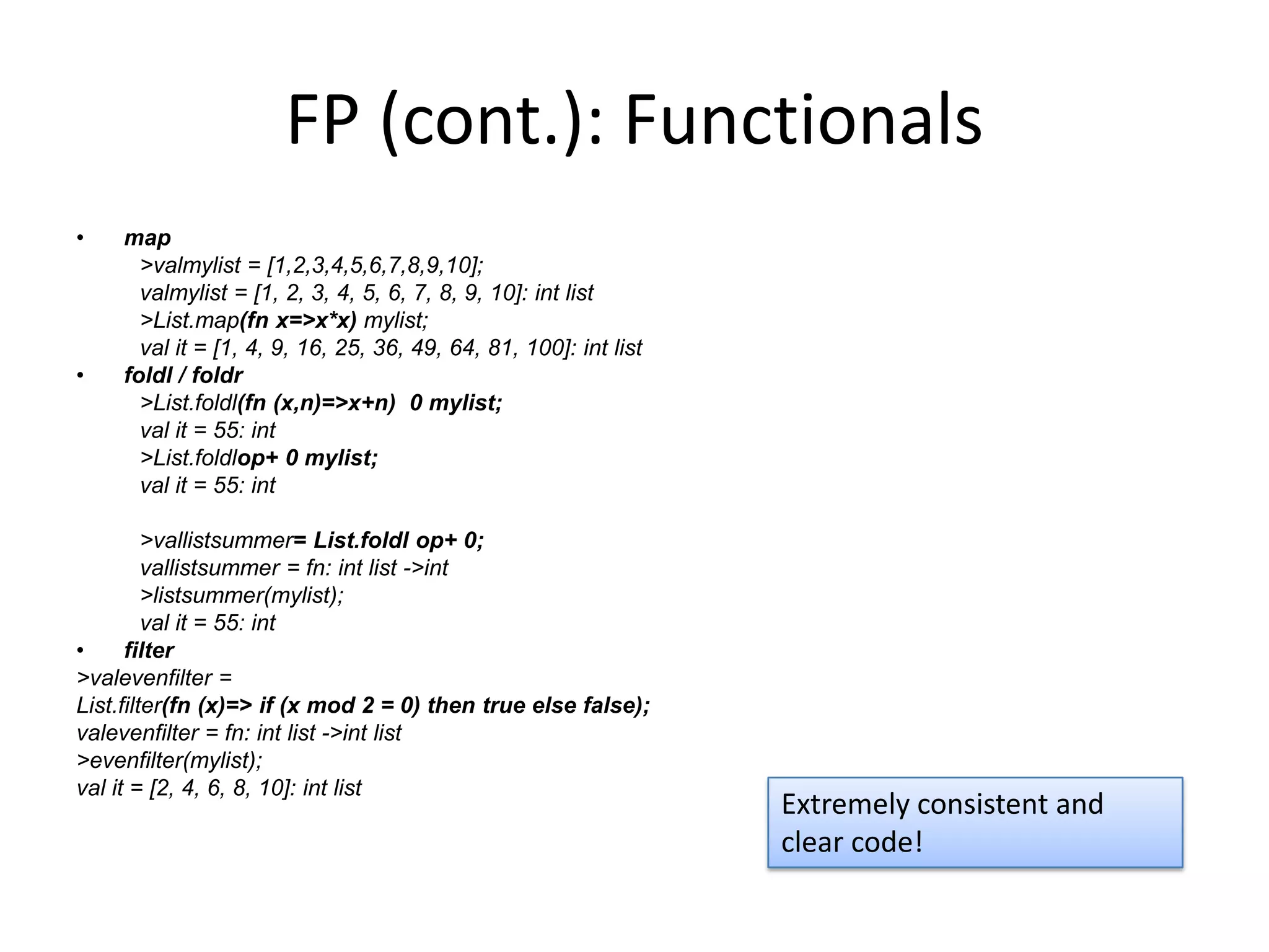 FP (cont.): Functionalsmap> valmylist = [1,2,3,4,5,6,7,8,9,10];valmylist = [1, 2, 3, 4, 5, 6, 7, 8, 9, 10]: int list> List.map(fn x=>x*x) mylist;val it = [1, 4, 9, 16, 25, 36, 49, 64, 81, 100]: int listfoldl / foldr> List.foldl(fn (x,n)=>x+n)  0 mylist;val it = 55: int> List.foldlop+ 0 mylist;val it = 55: int> vallistsummer= List.foldl op+ 0;vallistsummer = fn: int list -> int> listsummer(mylist);val it = 55: intfilter> valevenfilter =List.filter(fn (x)=> if (x mod 2 = 0) then true else false);valevenfilter = fn: int list -> int list	> evenfilter(mylist);val it = [2, 4, 6, 8, 10]: int listExtremely consistent and clear code! 