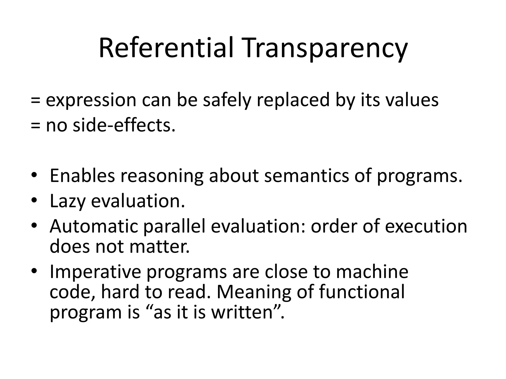 Referential Transparency= expression can be safely replaced by its values= no side-effects.Enables reasoning about semantics of programs. Lazy evaluation.Automatic parallel evaluation: order of execution does not matter.Imperative programs are close to machine code, hard to read. Meaning of functional program is “as it is written”.