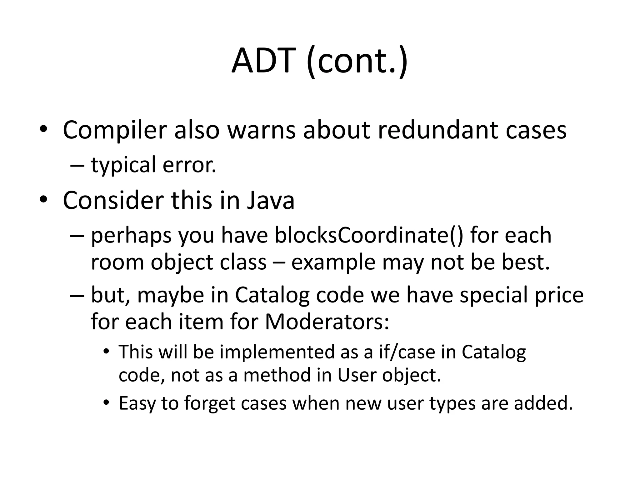 ADT (cont.)Compiler also warns about redundant casestypical error.Consider this in Javaperhaps you have blocksCoordinate() for each room object class – example may not be best.but, maybe in Catalog code we have special price for each item for Moderators:This will be implemented as a if/case in Catalog code, not as a method in User object.Easy to forget cases when new user types are added.