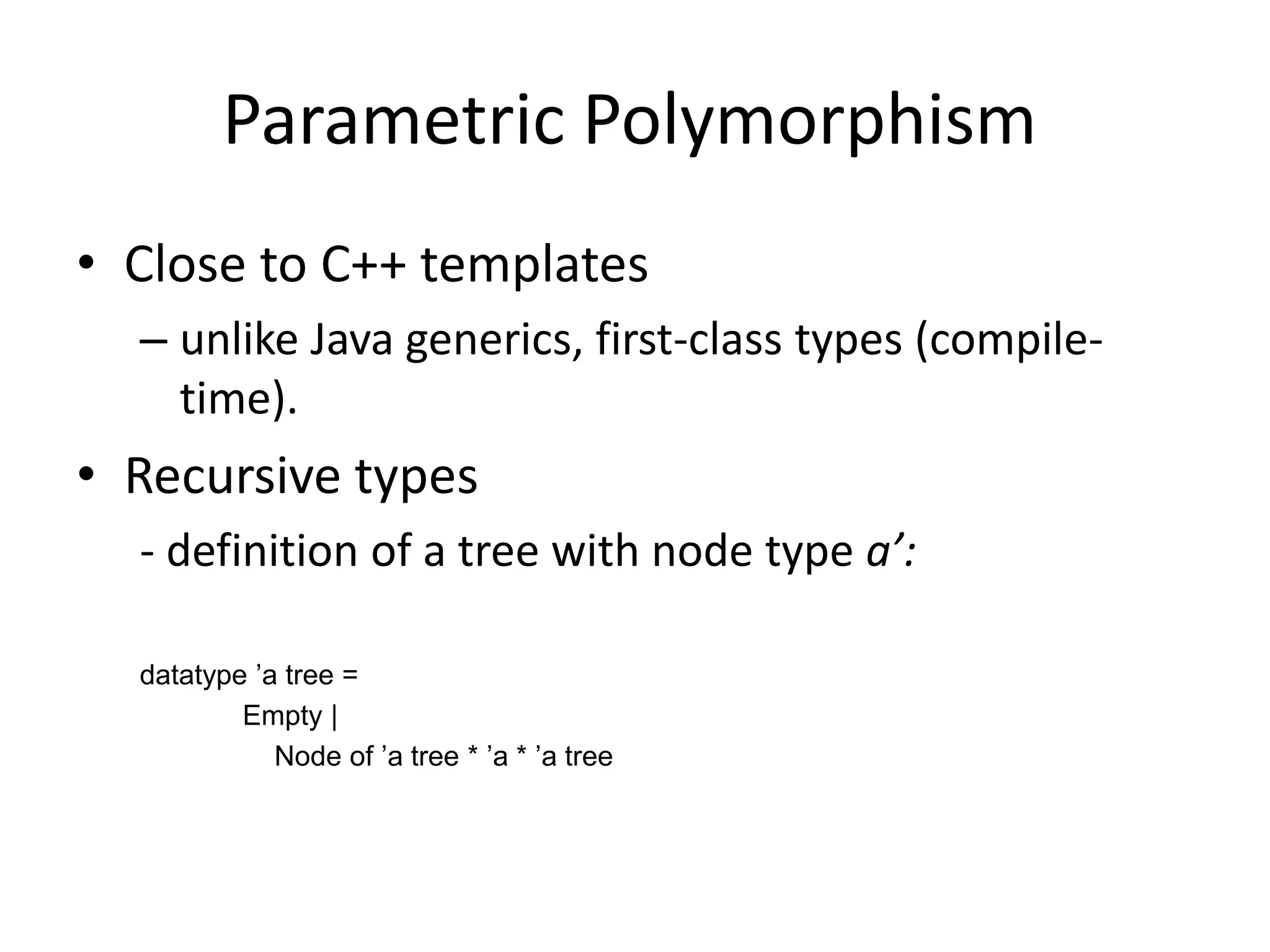 Parametric Polymorphism	Close to C++ templatesunlike Java generics, first-class types (compile-time).Recursive types- definition of a tree with node type a’:datatype ’a tree = 		     Empty |			 Node of ’a tree * ’a * ’a tree