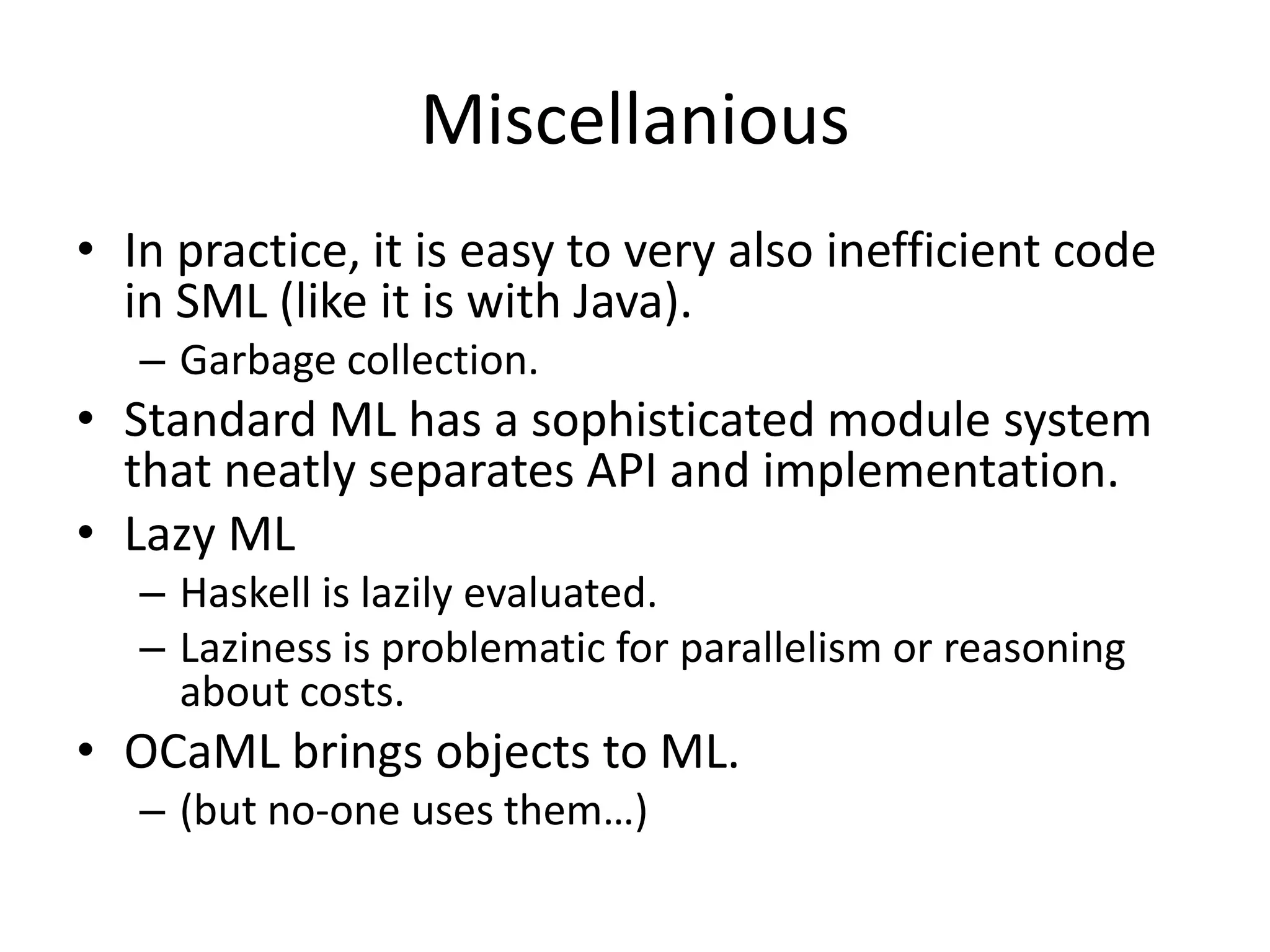 MiscellaniousIn practice, it is easy to very also inefficient code in SML (like it is with Java).Garbage collection.Standard ML has a sophisticated module system that neatly separates API and implementation.Lazy MLHaskell is lazily evaluated.Laziness is problematic for parallelism or reasoning about costs.OCaML brings objects to ML.	(but no-one uses them…)