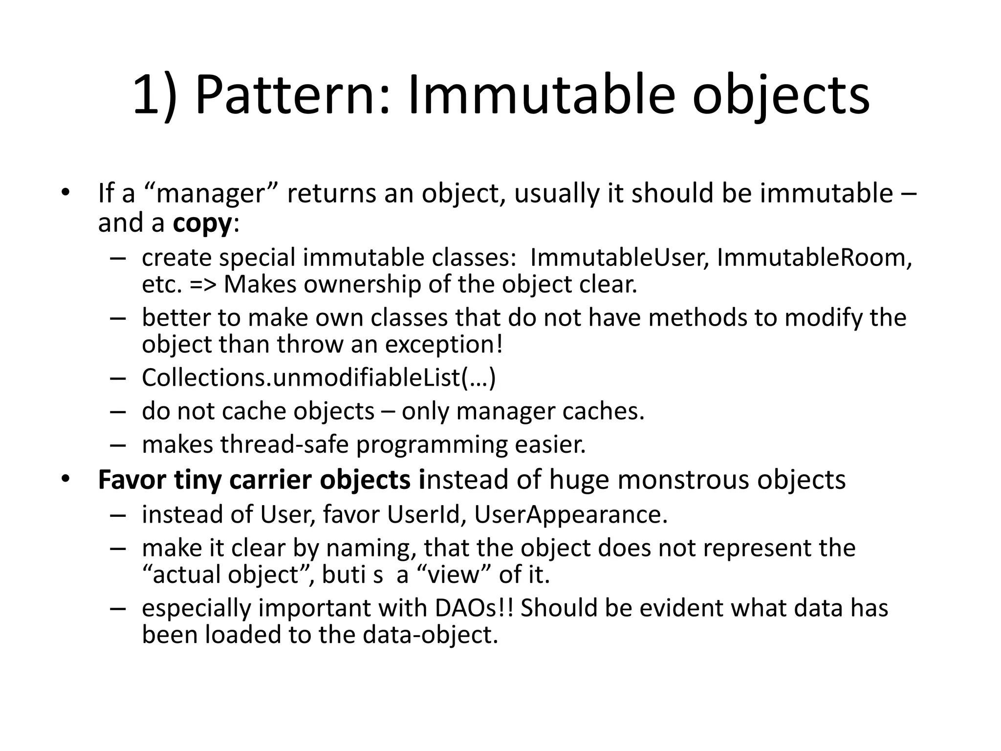 1) Pattern: Immutable objectsIf a “manager” returns an object, usually it should be immutable – and a copy:create special immutable classes:  ImmutableUser, ImmutableRoom, etc. => Makes ownership of the object clear.better to make own classes that do not have methods to modify the object than throw an exception!Collections.unmodifiableList(…)do not cache objects – only manager caches.makes thread-safe programming easier.Favor tiny carrier objects instead of huge monstrous objectsinstead of User, favor UserId, UserAppearance.make it clear by naming, that the object does not represent the “actual object”, buti s  a “view” of it.especially important with DAOs!! Should be evident what data has been loaded to the data-object.