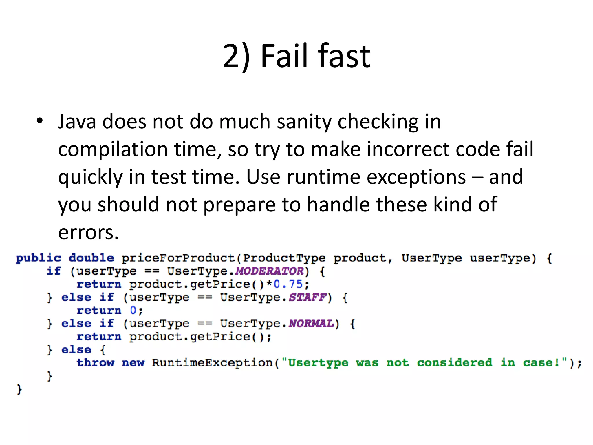 2) Fail fastJava does not do much sanity checking in compilation time, so try to make incorrect code fail quickly in test time. Use runtime exceptions – and  you should not prepare to handle these kind of errors.