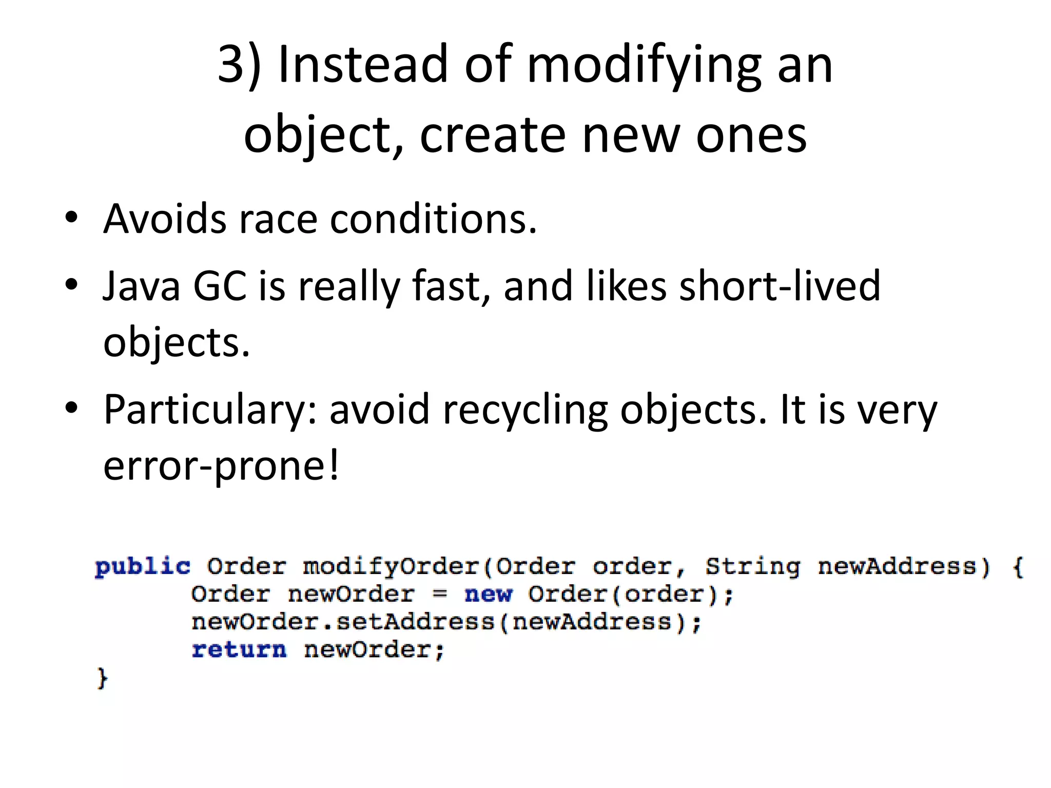 3) Instead of modifying an object, create new onesAvoids race conditions.Java GC is really fast, and likes short-lived objects.Particulary: avoid recycling objects. It is very error-prone!