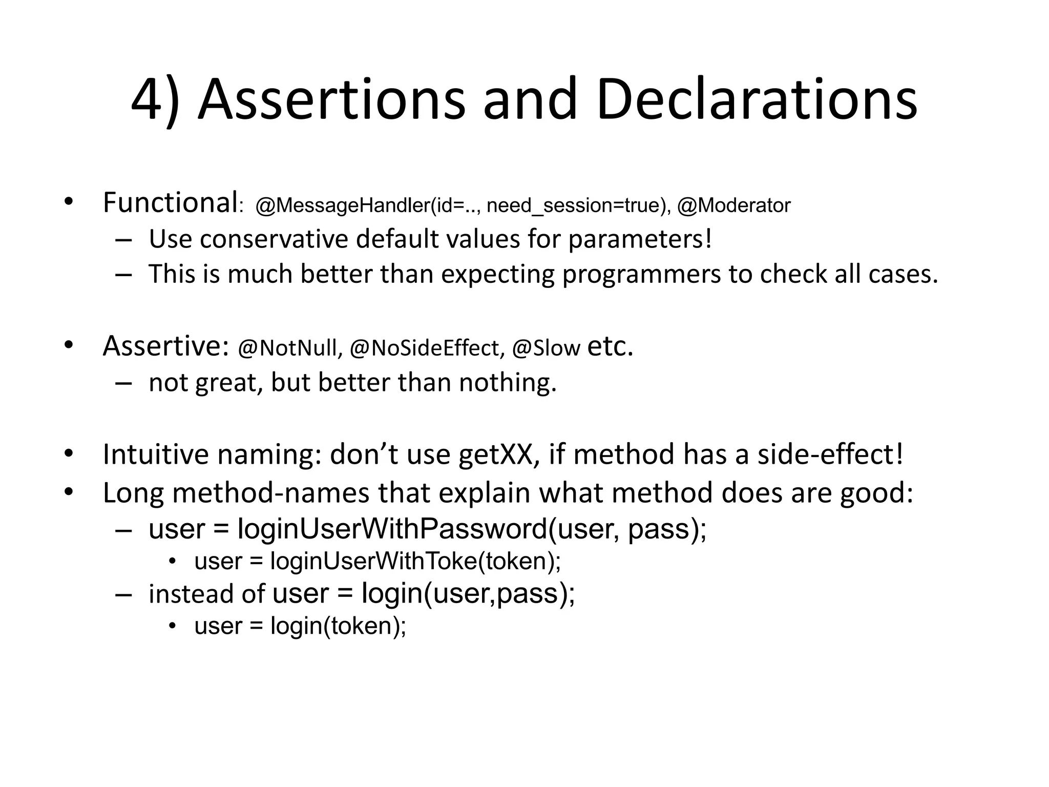 4) Assertions and DeclarationsFunctional:  @MessageHandler(id=.., need_session=true), @ModeratorUse conservative default values for parameters!This is much better than expecting programmers to check all cases.Assertive: @NotNull, @NoSideEffect, @Slow etc.not great, but better than nothing.Intuitive naming: don’t use getXX, if method has a side-effect!Long method-names that explain what method does are good:user = loginUserWithPassword(user, pass);user = loginUserWithToke(token);instead of user = login(user,pass); user = login(token);