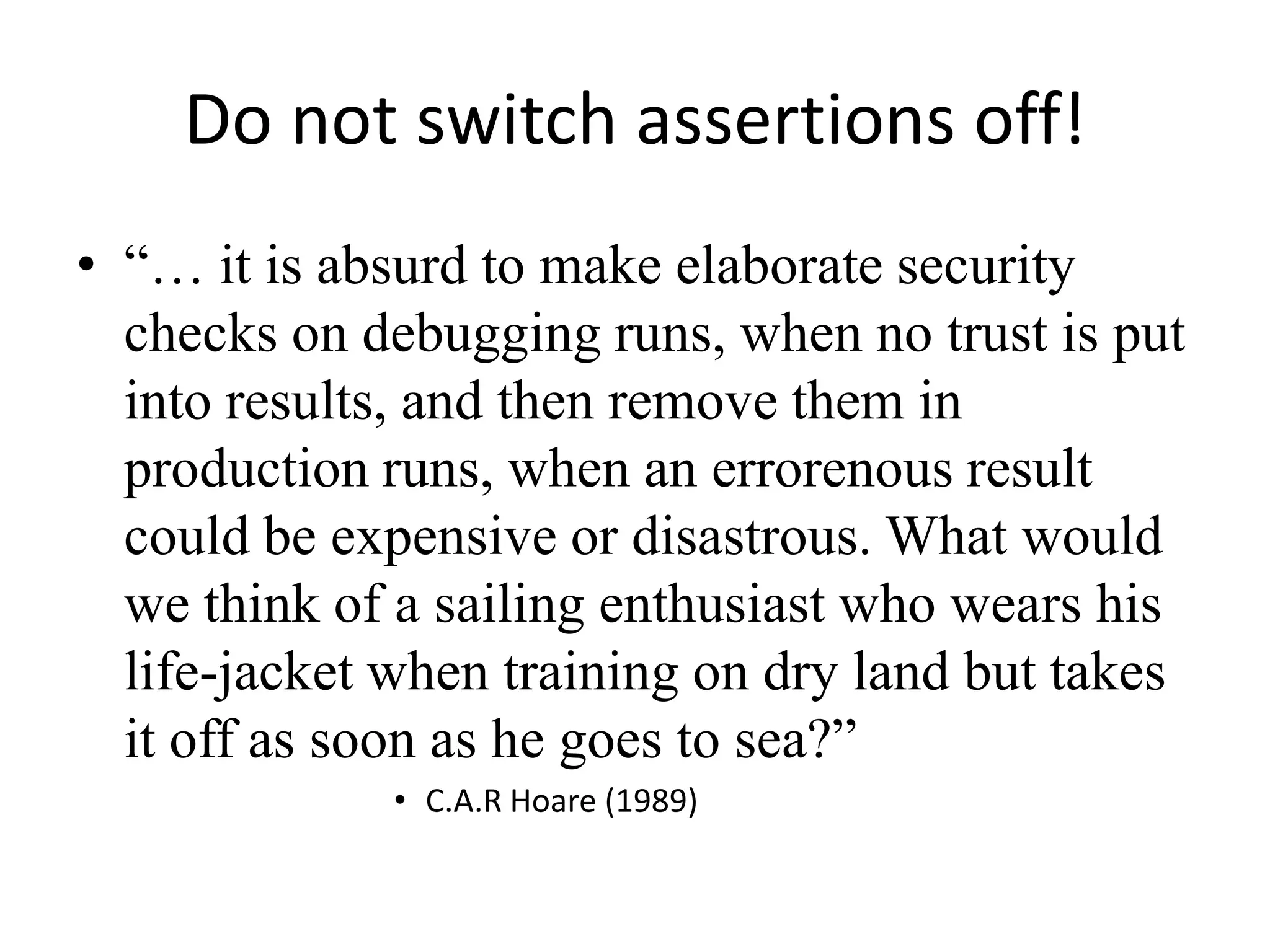 Do not switch assertions off!“… it is absurd to make elaborate security checks on debugging runs, when no trust is put into results, and then remove them in production runs, when an errorenous result could be expensive or disastrous. What would we think of a sailing enthusiast who wears his life-jacket when training on dry land but takes it off as soon as he goes to sea?”C.A.R Hoare (1989)