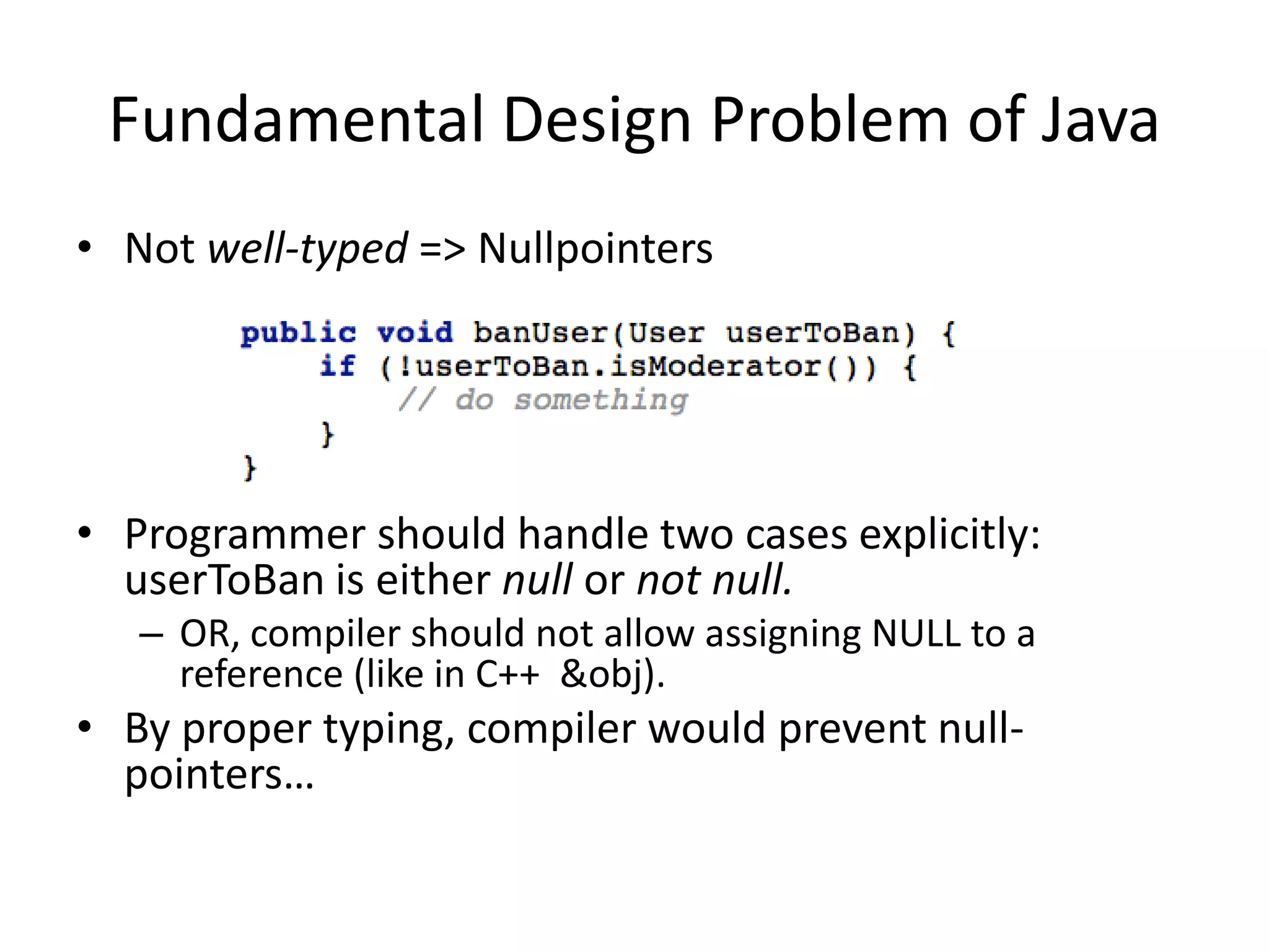 Fundamental Design Problem of JavaNot well-typed => NullpointersProgrammer should handle two cases explicitly: userToBan is either null or not null.OR, compiler should not allow assigning NULL to a reference (like in C++  &obj).By proper typing, compiler would prevent null-pointers…