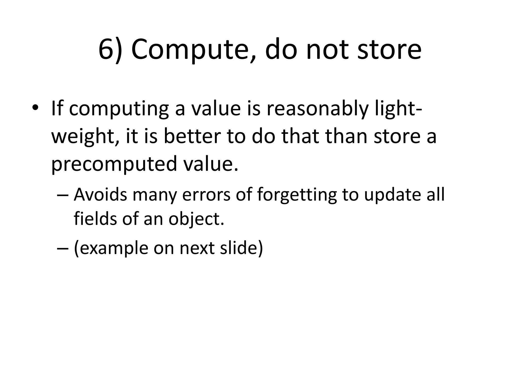 6) Compute, do not storeIf computing a value is reasonably light-weight, it is better to do that than store a precomputed value.Avoids many errors of forgetting to update all fields of an object.(example on next slide)