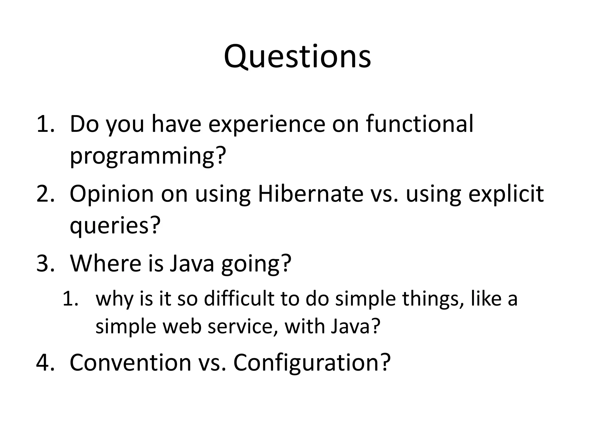 QuestionsDo you have experience on functional programming?Opinion on using Hibernate vs. using explicit queries?Where is Java going?why is it so difficult to do simple things, like a simple web service, with Java?Convention vs. Configuration?