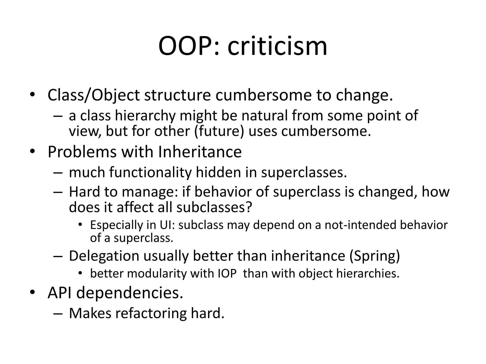 OOP: criticismClass/Object structure cumbersome to change.a class hierarchy might be natural from some point of view, but for other (future) uses cumbersome.Problems with Inheritancemuch functionality hidden in superclasses.Hard to manage: if behavior of superclass is changed, how does it affect all subclasses?Especially in UI: subclass may depend on a not-intended behavior of a superclass.Delegation usually better than inheritance (Spring)better modularity with IOP  than with object hierarchies.API dependencies.Makes refactoring hard.