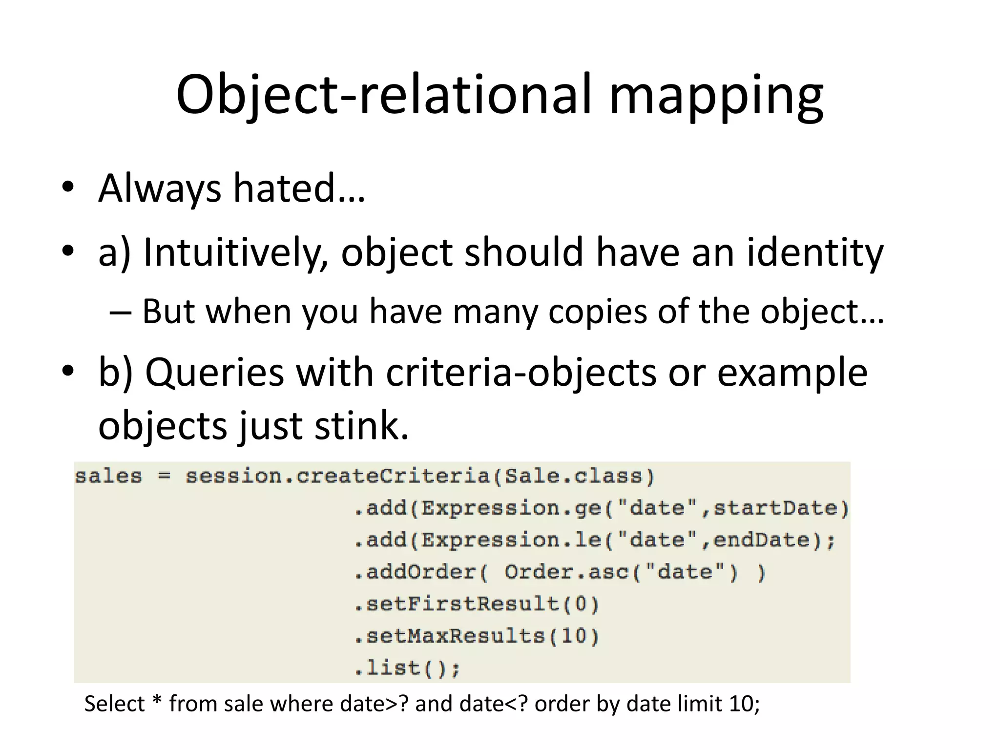 Object-relational mappingAlways hated…a) Intuitively, object should have an identityBut when you have many copies of the object…b) Queries with criteria-objects or example objects just stink.Select * from sale where date>? and date<? order by date limit 10;