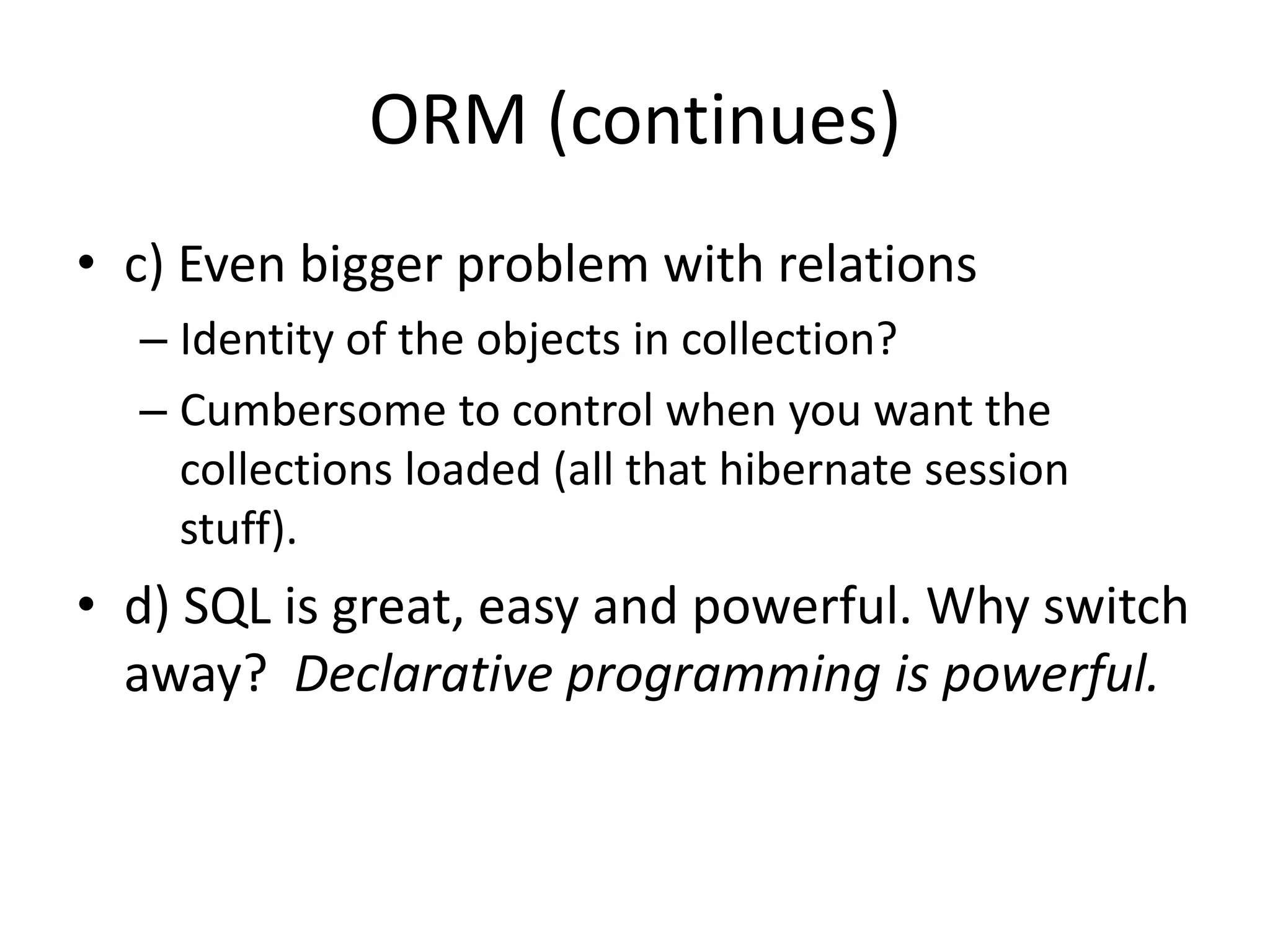 ORM (continues)c) Even bigger problem with relationsIdentity of the objects in collection?Cumbersome to control when you want the collections loaded (all that hibernate session stuff).d) SQL is great, easy and powerful. Why switch away?  Declarative programming is powerful.