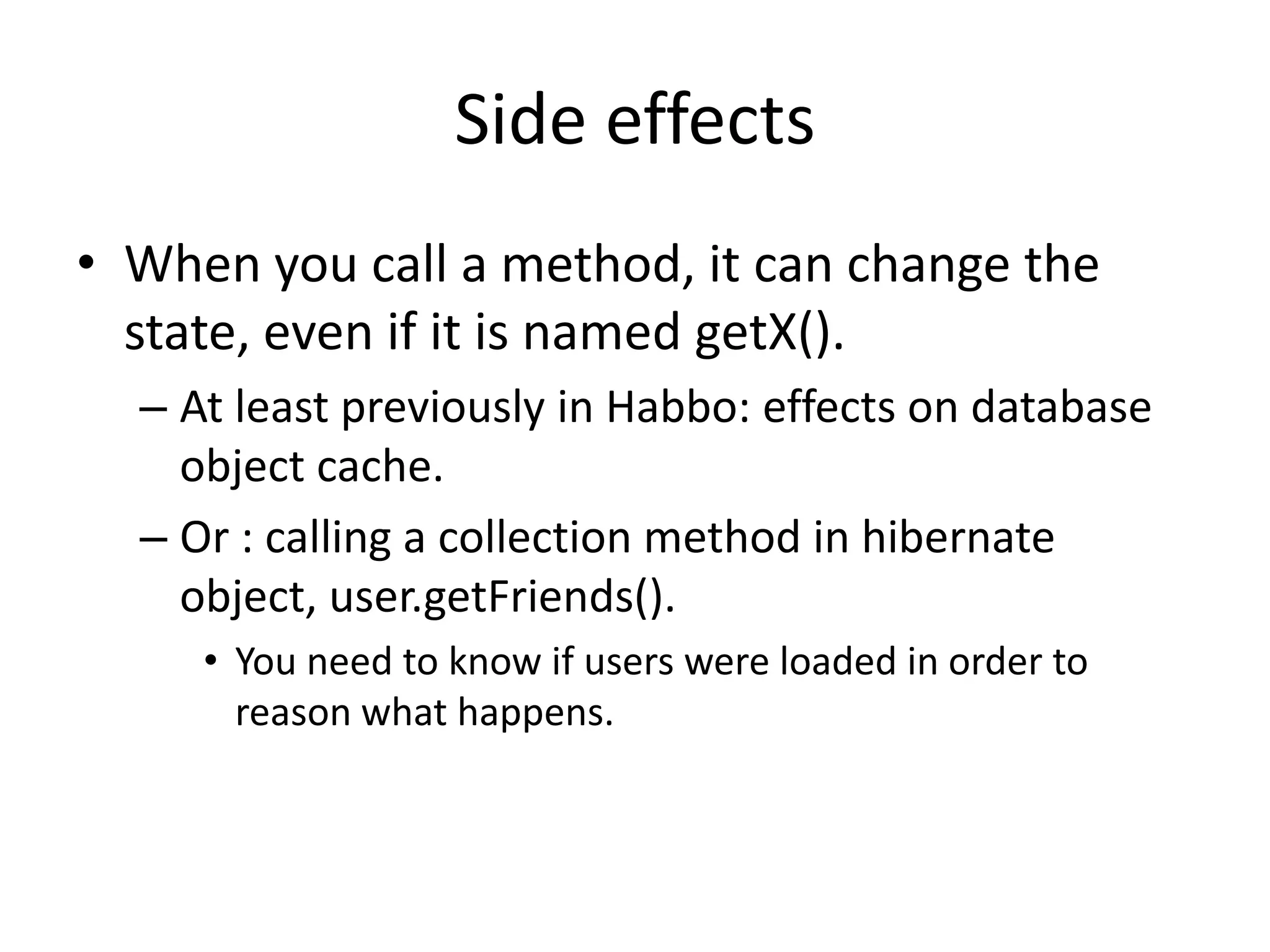 Side effectsWhen you call a method, it can change the state, even if it is named getX().At least previously in Habbo: effects on database object cache.Or : calling a collection method in hibernate object, user.getFriends().You need to know if users were loaded in order to reason what happens.