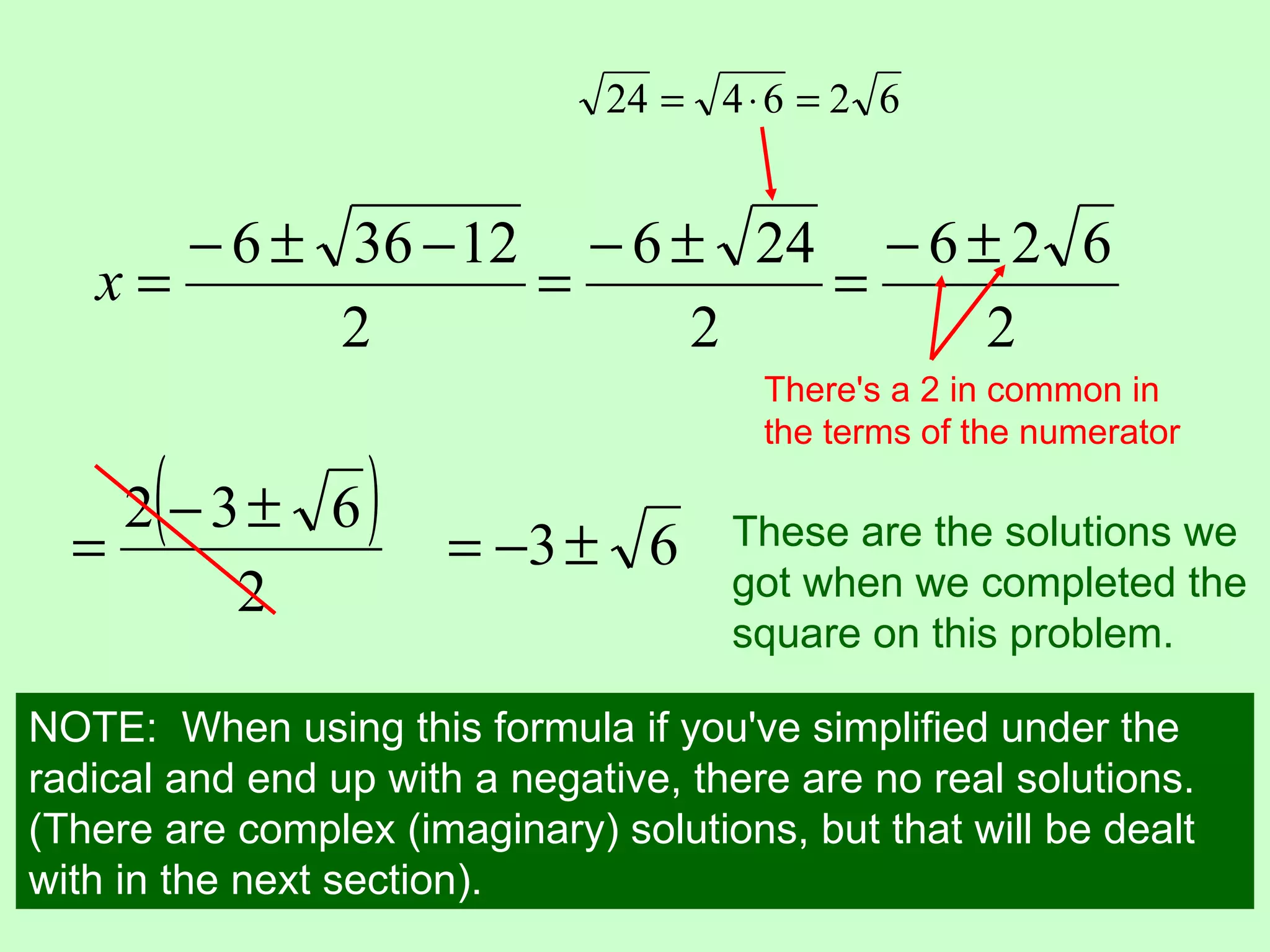 24 = 4 ⋅ 6 = 2 6


      − 6 ± 36 − 12 − 6 ± 24 − 6 ± 2 6
   x=              =        =
            2            2        2
                                        There's a 2 in common in
                                        the terms of the numerator


  =
      (
    2 −3± 6       )    = −3 ± 6       These are the solutions we
        2                             got when we completed the
                                      square on this problem.

NOTE: When using this formula if you've simplified under the
radical and end up with a negative, there are no real solutions.
(There are complex (imaginary) solutions, but that will be dealt
with in the next section).
 