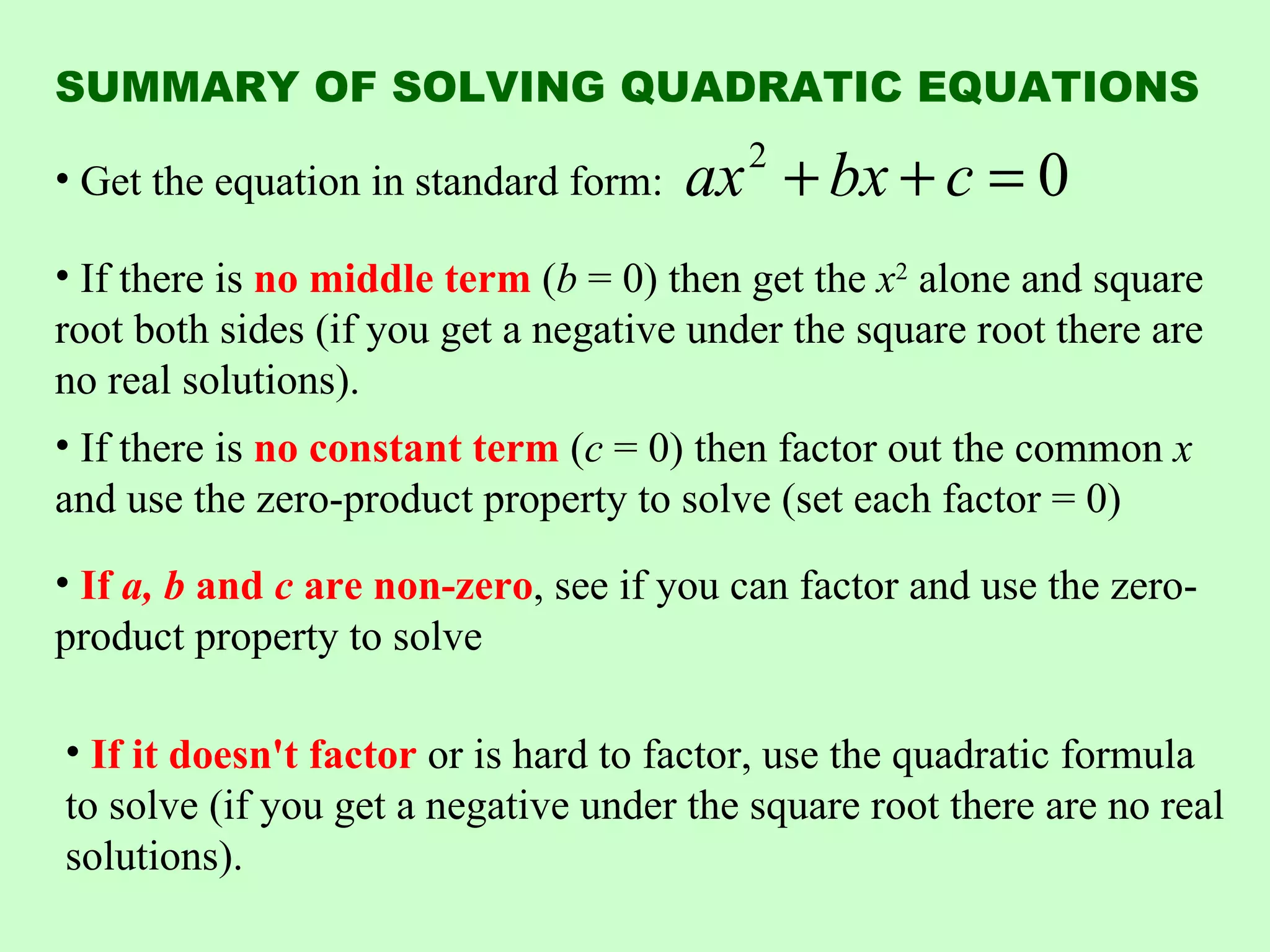 SUMMARY OF SOLVING QUADRATIC EQUATIONS

• Get the equation in standard form:   ax + bx + c = 0
                                          2


• If there is no middle term (b = 0) then get the x2 alone and square
root both sides (if you get a negative under the square root there are
no real solutions).
• If there is no constant term (c = 0) then factor out the common x
and use the zero-product property to solve (set each factor = 0)
• If a, b and c are non-zero, see if you can factor and use the zero-
product property to solve

• If it doesn't factor or is hard to factor, use the quadratic formula
to solve (if you get a negative under the square root there are no real
solutions).
 