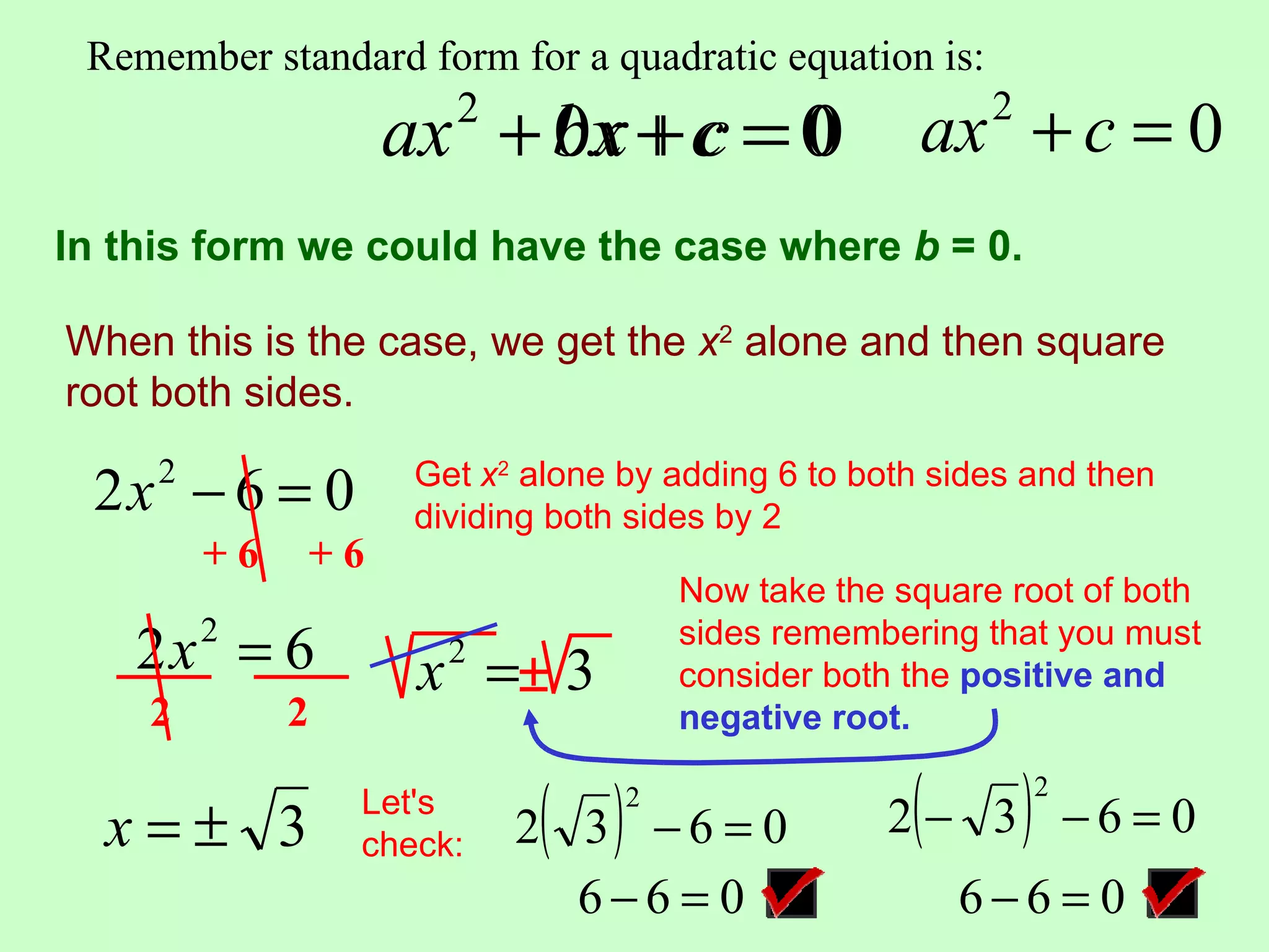 Remember standard form for a quadratic equation is:

                    ax + bx + c = 0
                    2
                         0x                          ax + c = 0
                                                     2


In this form we could have the case where b = 0.

When this is the case, we get the x2 alone and then square
root both sides.

 2x − 6 = 0
     2               Get x2 alone by adding 6 to both sides and then
                     dividing both sides by 2
         +6    +6
                                      Now take the square root of both
    2x = 6
         2
                     x =± 3
                       2
                                      sides remembering that you must
                                      consider both the positiveand
                                                        positive and
    2         2                       negative root.
                                      negative root.


  x=± 3
                  Let's
                  check:    ( )   2
                           2 3 −6 = 0               (      )
                                                   2 − 3 −6 = 0
                                                               2



                             6−6 = 0                    6−6 = 0
 