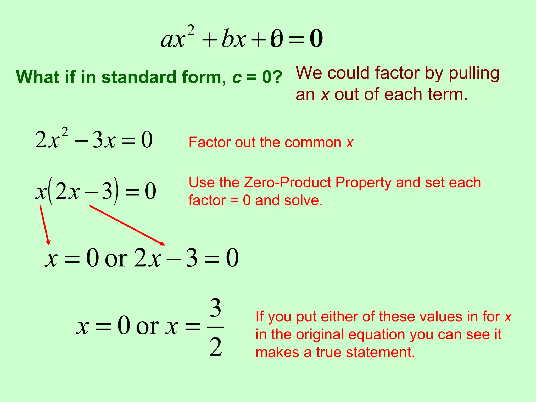 ax + bx + c = 0
                       2
                               0
What if in standard form, c = 0? We could factor by pulling
                                 an x out of each term.

  2 x − 3x = 0
     2
                       Factor out the common x


  x ( 2 x − 3) = 0     Use the Zero-Product Property and set each
                       factor = 0 and solve.



   x = 0 or 2 x − 3 = 0
                      3
         x = 0 or x =           If you put either of these values in for x
                                in the original equation you can see it
                      2         makes a true statement.
 