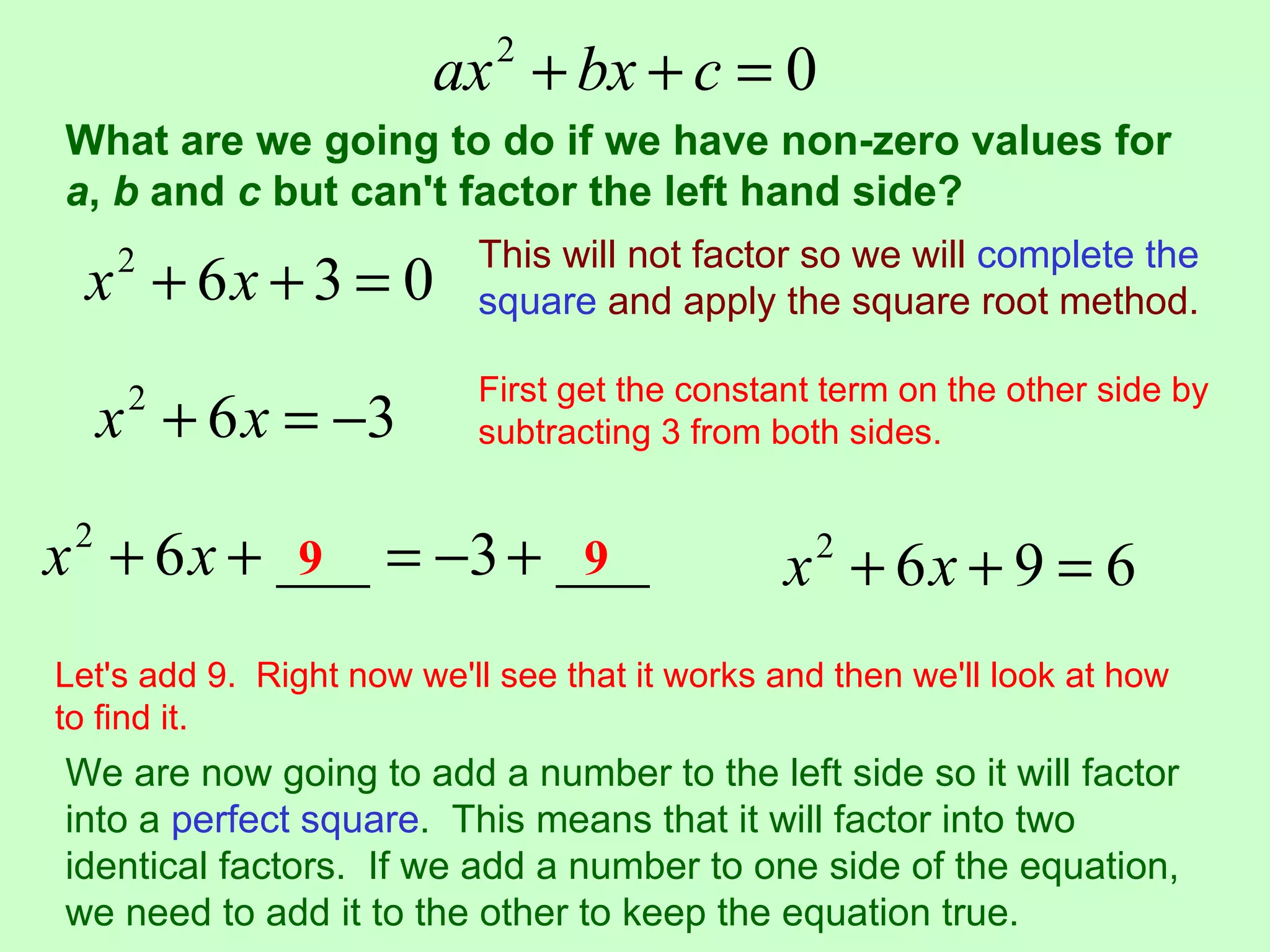 ax + bx + c = 0
                            2

What are we going to do if we have non-zero values for
a, b and c but can't factor the left hand side?
                           This will not factor so we will complete the
  x + 6x + 3 = 0
     2
                           square and apply the square root method.

                           First get the constant term on the other side by
     x + 6 x = −3
      2
                           subtracting 3 from both sides.


x + 6 x + ___ = −3 + ___
 2
           9          9                        x2 + 6x + 9 = 6
Let's add 9. Right now we'll see that it works and then we'll look at how
to find it.
We are now going to add a number to the left side so it will factor
into a perfect square. This means that it will factor into two
identical factors. If we add a number to one side of the equation,
we need to add it to the other to keep the equation true.
 