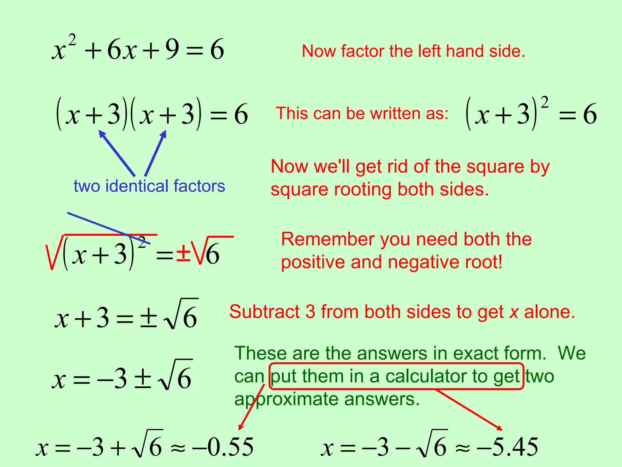 x2 + 6x + 9 = 6                   Now factor the left hand side.


 ( x + 3)( x + 3) = 6           This can be written as:   ( x + 3)   2
                                                                         =6
                                Now we'll get rid of the square by
   two identical factors        square rooting both sides.


  ( x + 3)   2
                 =± 6
                                 Remember you need both the
                                 positive and negative root!


 x+3= ± 6                  Subtract 3 from both sides to get x alone.

                           These are the answers in exact form. We
 x = −3 ± 6                can put them in a calculator to get two
                           approximate answers.

x = −3 + 6 ≈ −0.55                    x = −3 − 6 ≈ −5.45
 