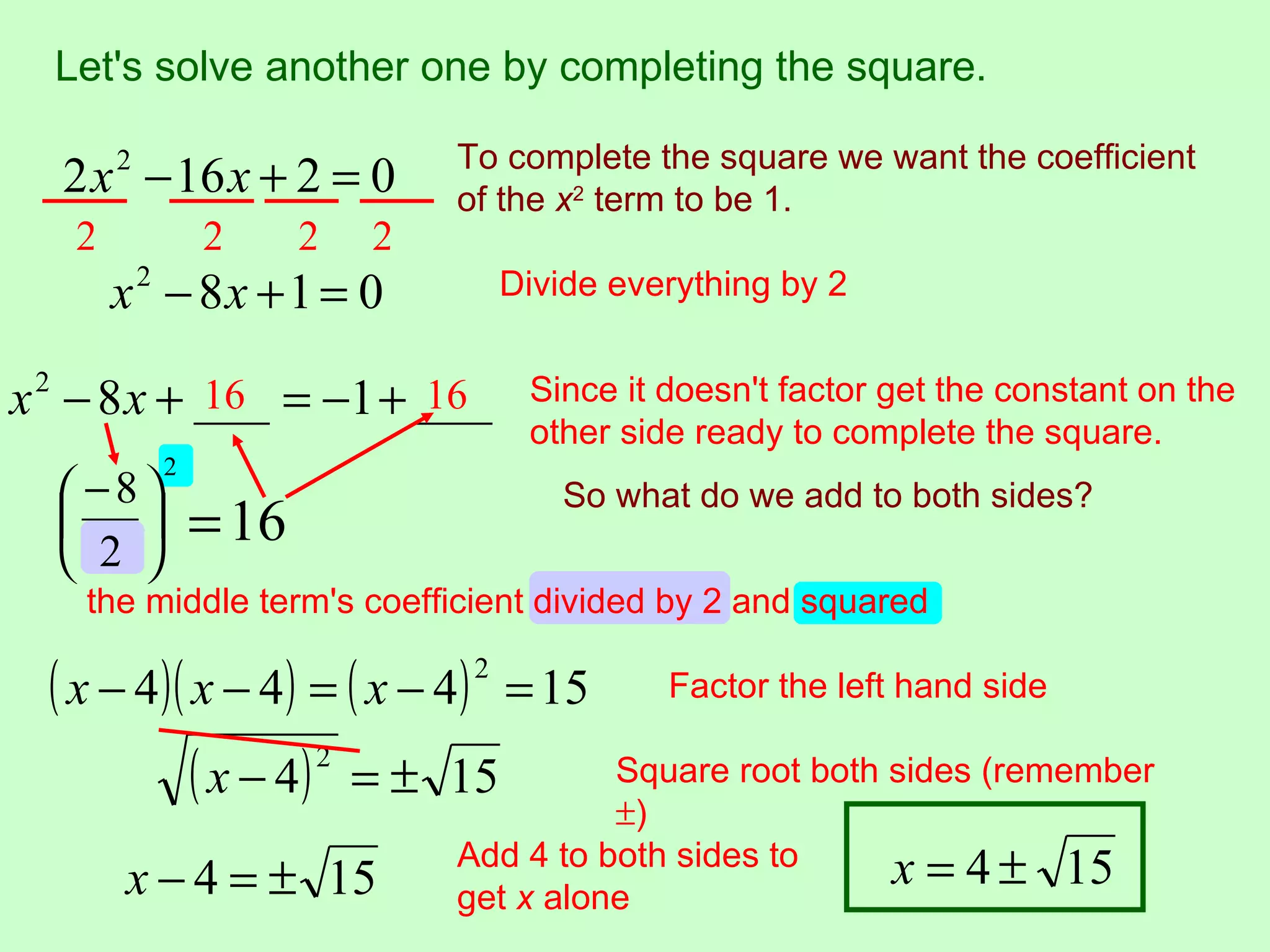 Let's solve another one by completing the square.

                              To complete the square we want the coefficient
  2 x − 16 x + 2 = 0
       2
                              of the x2 term to be 1.
   2           2      2   2
       x 2 − 8x + 1 = 0         Divide everything by 2


x 2 − 8 x + ___ = −1 + ___
            16         16         Since it doesn't factor get the constant on the
                                  other side ready to complete the square.
           2
   −8                             So what do we add to both sides?
             = 16
   2 
    the middle term's coefficient divided by 2 and squared

  ( x − 4)( x − 4) = ( x − 4) 2 = 15       Factor the left hand side

            ( x − 4) = ± 15
                    2
                                        Square root both sides (remember
                                        ±)
       x − 4 = ± 15
                              Add 4 to both sides to     x = 4 ± 15
                              get x alone
 