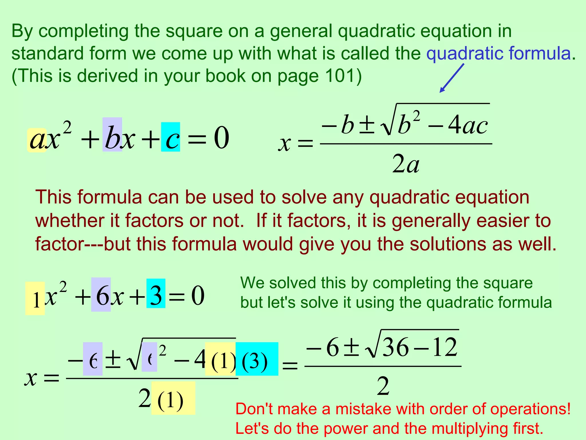 By completing the square on a general quadratic equation in
standard form we come up with what is called the quadratic formula.
(This is derived in your book on page 101)

                                    − b ± b 2 − 4ac
  ax + bx + c = 0
       2
                                 x=
                                          2a
  This formula can be used to solve any quadratic equation
  whether it factors or not. If it factors, it is generally easier to
  factor---but this formula would give you the solutions as well.
                            We solved this by completing the square
  1x
       2
           + 6x + 3 = 0     but let's solve it using the quadratic formula


    − b ± b 2 − 4ac (3) = − 6 ± 36 − 12
      6    6     (1)
 x=                                   2
          2a (1)    Don't make a mistake with order of operations!
                           Let's do the power and the multiplying first.
 