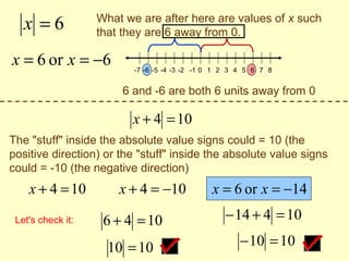 x =6            What we are after here are values of x such
                   that they are 6 away from 0.

x = 6 or x = −6           -7 -6 -5 -4 -3 -2 -1 0 1 2 3 4 5 6 7 8


                       6 and -6 are both 6 units away from 0

                         x + 4 = 10
The "stuff" inside the absolute value signs could = 10 (the
positive direction) or the "stuff" inside the absolute value signs
could = -10 (the negative direction)
    x + 4 = 10         x + 4 = −10             x = 6 or x = −14
 Let's check it:    6 + 4 = 10                     − 14 + 4 = 10

                     10 = 10                           − 10 = 10
 